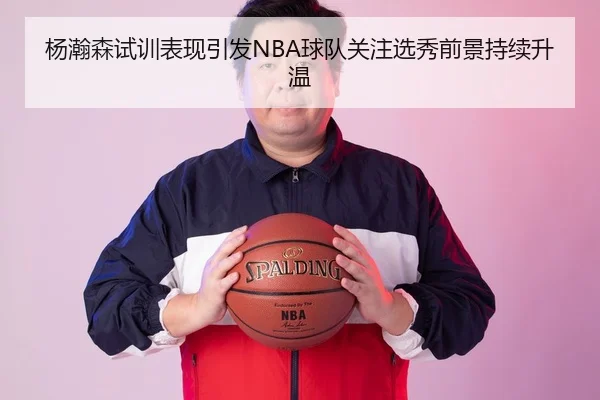 杨瀚森试训表现引发NBA球队关注选秀前景持续升温